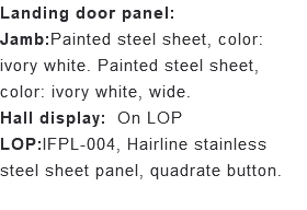 Landing door panel: Jamb:Painted steel sheet, color: ivory white. Painted steel sheet, color: ivory white, wide. Hall display: On LOP LOP:IFPL-004, Hairline stainless steel sheet panel, quadrate button. 