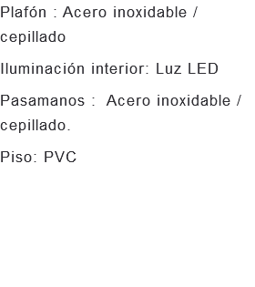 Plafón : Acero inoxidable /cepillado Iluminación interior: Luz LED Pasamanos : Acero inoxidable / cepillado. Piso: PVC 